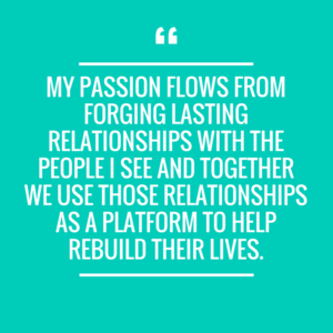 Quote "My passion flows from forging lasting relationships with people I see and together we use those relationships as a platform to help rebuild their lives."